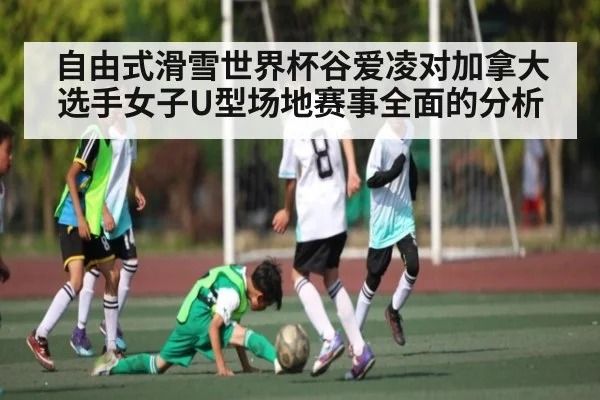 自由式滑雪世界杯谷爱凌对加拿大选手女子U型场地赛事全面的分析