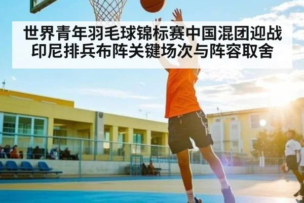 世界青年羽毛球锦标赛中国混团迎战印尼排兵布阵关键场次与阵容取舍